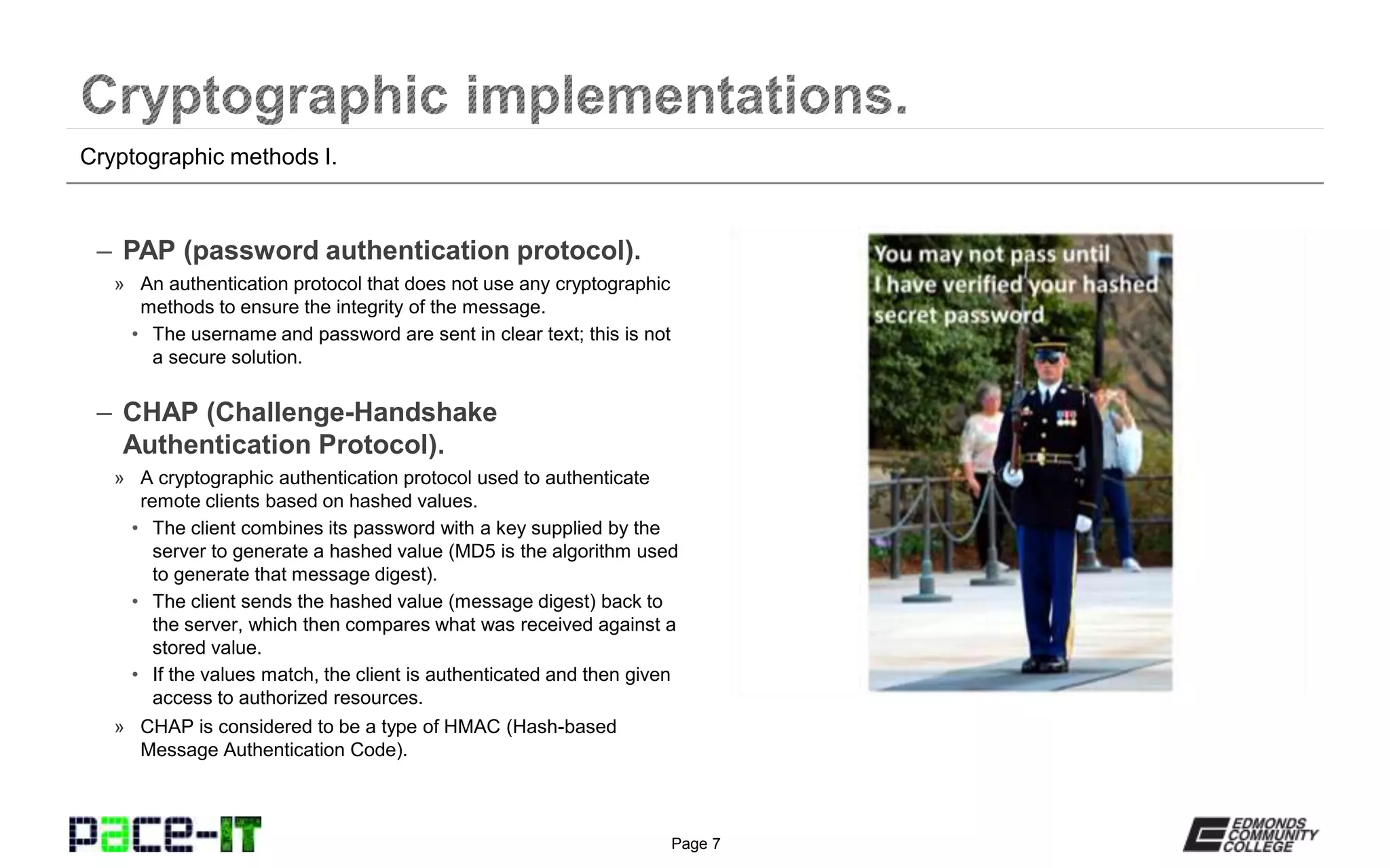Page 7
– PAP (password authentication protocol).
» An authentication protocol that does not use any cryptographic
methods to ensure the integrity of the message.
• The username and password are sent in clear text; this is not
a secure solution.
– CHAP (Challenge-Handshake
Authentication Protocol).
» A cryptographic authentication protocol used to authenticate
remote clients based on hashed values.
• The client combines its password with a key supplied by the
server to generate a hashed value (MD5 is the algorithm used
to generate that message digest).
• The client sends the hashed value (message digest) back to
the server, which then compares what was received against a
stored value.
• If the values match, the client is authenticated and then given
access to authorized resources.
» CHAP is considered to be a type of HMAC (Hash-based
Message Authentication Code).
Cryptographic methods I.
 