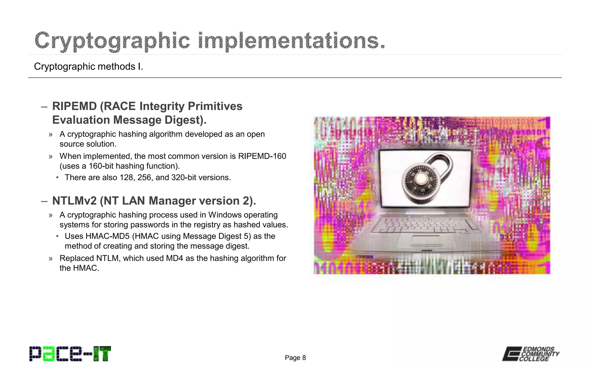 Page 8
– RIPEMD (RACE Integrity Primitives
Evaluation Message Digest).
» A cryptographic hashing algorithm developed as an open
source solution.
» When implemented, the most common version is RIPEMD-160
(uses a 160-bit hashing function).
• There are also 128, 256, and 320-bit versions.
– NTLMv2 (NT LAN Manager version 2).
» A cryptographic hashing process used in Windows operating
systems for storing passwords in the registry as hashed values.
• Uses HMAC-MD5 (HMAC using Message Digest 5) as the
method of creating and storing the message digest.
» Replaced NTLM, which used MD4 as the hashing algorithm for
the HMAC.
Cryptographic methods I.
 