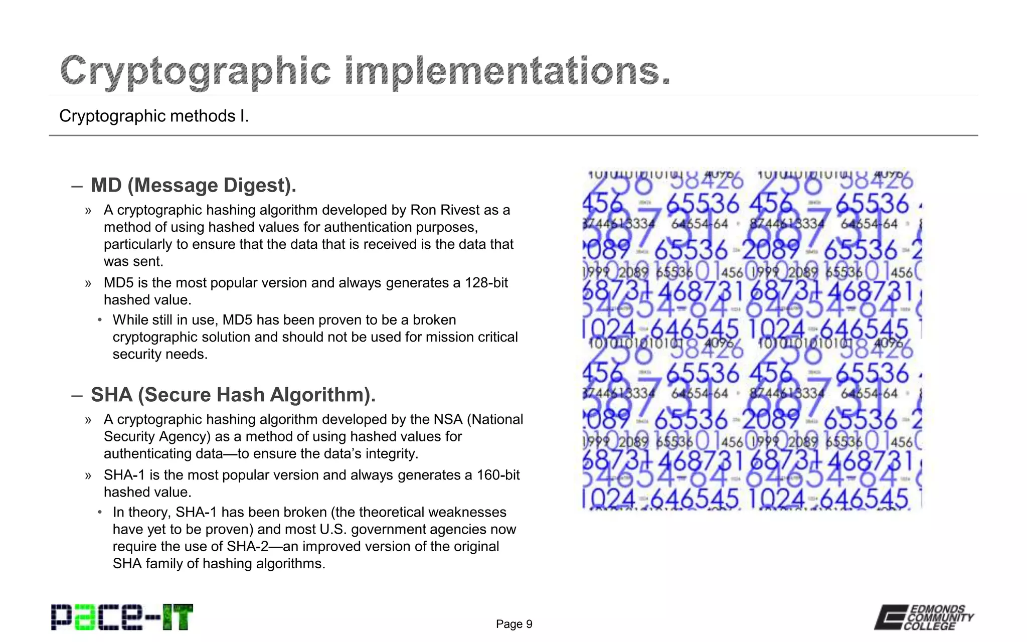 Page 9
– MD (Message Digest).
» A cryptographic hashing algorithm developed by Ron Rivest as a
method of using hashed values for authentication purposes,
particularly to ensure that the data that is received is the data that
was sent.
» MD5 is the most popular version and always generates a 128-bit
hashed value.
• While still in use, MD5 has been proven to be a broken
cryptographic solution and should not be used for mission critical
security needs.
– SHA (Secure Hash Algorithm).
» A cryptographic hashing algorithm developed by the NSA (National
Security Agency) as a method of using hashed values for
authenticating data—to ensure the data’s integrity.
» SHA-1 is the most popular version and always generates a 160-bit
hashed value.
• In theory, SHA-1 has been broken (the theoretical weaknesses
have yet to be proven) and most U.S. government agencies now
require the use of SHA-2—an improved version of the original
SHA family of hashing algorithms.
Cryptographic methods I.
 