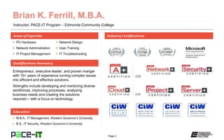 Page 2
Instructor, PACE-IT Program – Edmonds Community College
Areas of Expertise Industry Certifications
 PC Hardware
 Network Administration
 IT Project Management
 Network Design
 User Training
 IT Troubleshooting
Qualifications Summary
Education
 M.B.A., IT Management, Western Governor’s University
 B.S., IT Security, Western Governor’s University
Entrepreneur, executive leader, and proven manger
with 10+ years of experience turning complex issues
into efficient and effective solutions.
Strengths include developing and mentoring diverse
workforces, improving processes, analyzing
business needs and creating the solutions
required— with a focus on technology.
 