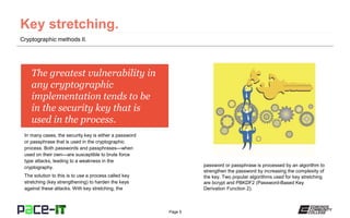 Page 5
The greatest vulnerability in
any cryptographic
implementation tends to be
in the security key that is
used in the process.
In many cases, the security key is either a password
or passphrase that is used in the cryptographic
process. Both passwords and passphrases—when
used on their own—are susceptible to brute force
type attacks, leading to a weakness in the
cryptography.
The solution to this is to use a process called key
stretching (key strengthening) to harden the keys
against these attacks. With key stretching, the
Cryptographic methods II.
password or passphrase is processed by an algorithm to
strengthen the password by increasing the complexity of
the key. Two popular algorithms used for key stretching
are bcrypt and PBKDF2 (Password-Based Key
Derivation Function 2).
 