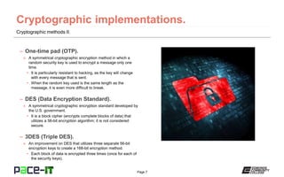 Page 7
Cryptographic methods II.
– One-time pad (OTP).
» A symmetrical cryptographic encryption method in which a
random security key is used to encrypt a message only one
time.
• It is particularly resistant to hacking, as the key will change
with every message that is sent.
• When the random key used is the same length as the
message, it is even more difficult to break.
– DES (Data Encryption Standard).
» A symmetrical cryptographic encryption standard developed by
the U.S. government.
• It is a block cipher (encrypts complete blocks of data) that
utilizes a 56-bit encryption algorithm; it is not considered
secure.
– 3DES (Triple DES).
» An improvement on DES that utilizes three separate 56-bit
encryption keys to create a 168-bit encryption method.
• Each block of data is encrypted three times (once for each of
the security keys).
 
