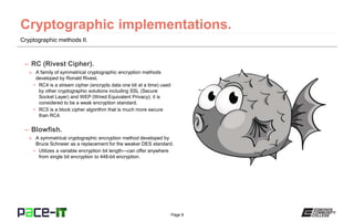 Page 8
Cryptographic methods II.
– RC (Rivest Cipher).
» A family of symmetrical cryptographic encryption methods
developed by Ronald Rivest.
• RC4 is a stream cipher (encrypts data one bit at a time) used
by other cryptographic solutions including SSL (Secure
Socket Layer) and WEP (Wired Equivalent Privacy); it is
considered to be a weak encryption standard.
• RC5 is a block cipher algorithm that is much more secure
than RC4.
– Blowfish.
» A symmetrical cryptographic encryption method developed by
Bruce Schneier as a replacement for the weaker DES standard.
• Utilizes a variable encryption bit length—can offer anywhere
from single bit encryption to 448-bit encryption.
 