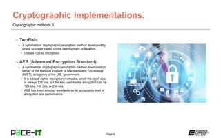 Page 9
Cryptographic methods II.
– TwoFish.
» A symmetrical cryptographic encryption method developed by
Bruce Schneier based on the development of Blowfish.
• Utilizes 128-bit encryption.
– AES (Advanced Encryption Standard).
» A symmetrical cryptographic encryption method developed on
behalf of the National Institute of Standards and Technology
(NIST), an agency of the U.S. government.
• It is a block cipher encryption method in which the block size
is always 128 bits, but the key used for the encryption can be
128 bits, 192 bits, or 256 bits.
• AES has been adopted worldwide as an acceptable level of
encryption and performance.
 
