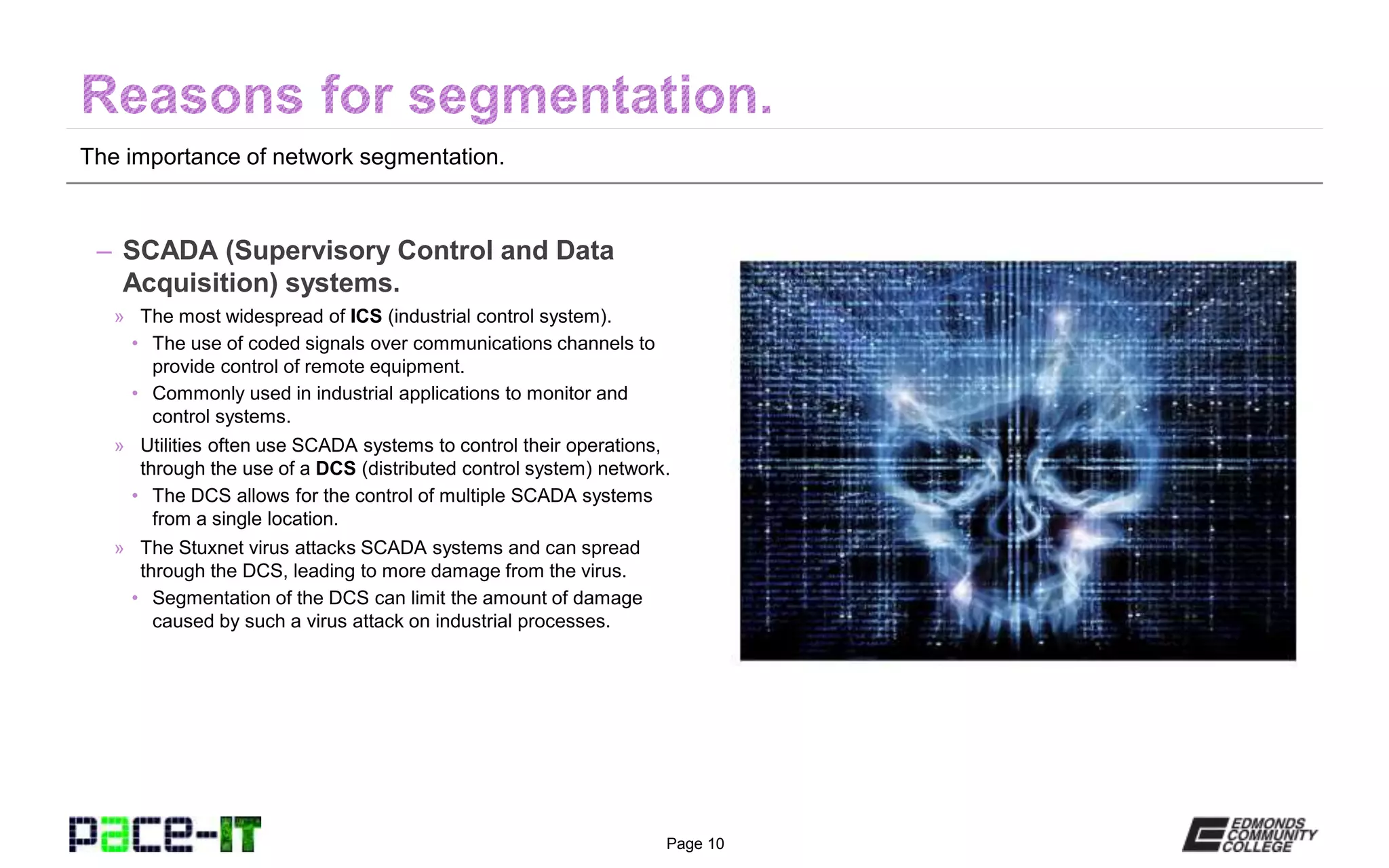 Page 10
The importance of network segmentation.
– SCADA (Supervisory Control and Data
Acquisition) systems.
» The most widespread of ICS (industrial control system).
• The use of coded signals over communications channels to
provide control of remote equipment.
• Commonly used in industrial applications to monitor and
control systems.
» Utilities often use SCADA systems to control their operations,
through the use of a DCS (distributed control system) network.
• The DCS allows for the control of multiple SCADA systems
from a single location.
» The Stuxnet virus attacks SCADA systems and can spread
through the DCS, leading to more damage from the virus.
• Segmentation of the DCS can limit the amount of damage
caused by such a virus attack on industrial processes.
 
