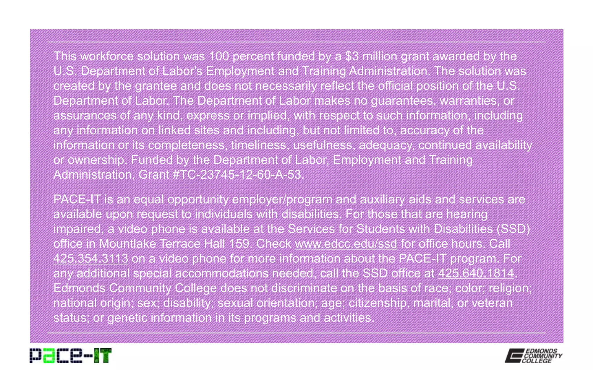 This workforce solution was 100 percent funded by a $3 million grant awarded by the
U.S. Department of Labor's Employment and Training Administration. The solution was
created by the grantee and does not necessarily reflect the official position of the U.S.
Department of Labor. The Department of Labor makes no guarantees, warranties, or
assurances of any kind, express or implied, with respect to such information, including
any information on linked sites and including, but not limited to, accuracy of the
information or its completeness, timeliness, usefulness, adequacy, continued availability
or ownership. Funded by the Department of Labor, Employment and Training
Administration, Grant #TC-23745-12-60-A-53.
PACE-IT is an equal opportunity employer/program and auxiliary aids and services are
available upon request to individuals with disabilities. For those that are hearing
impaired, a video phone is available at the Services for Students with Disabilities (SSD)
office in Mountlake Terrace Hall 159. Check www.edcc.edu/ssd for office hours. Call
425.354.3113 on a video phone for more information about the PACE-IT program. For
any additional special accommodations needed, call the SSD office at 425.640.1814.
Edmonds Community College does not discriminate on the basis of race; color; religion;
national origin; sex; disability; sexual orientation; age; citizenship, marital, or veteran
status; or genetic information in its programs and activities.
 