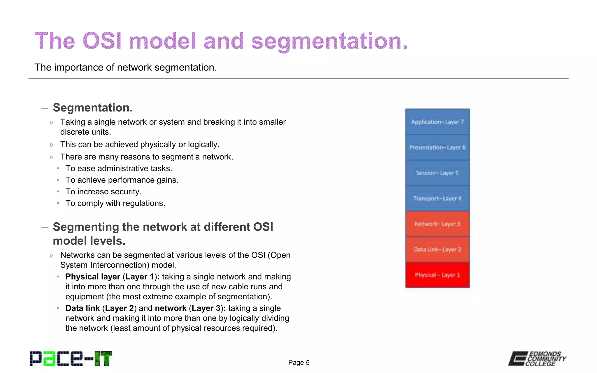 Page 5
The importance of network segmentation.
– Segmentation.
» Taking a single network or system and breaking it into smaller
discrete units.
» This can be achieved physically or logically.
» There are many reasons to segment a network.
• To ease administrative tasks.
• To achieve performance gains.
• To increase security.
• To comply with regulations.
– Segmenting the network at different OSI
model levels.
» Networks can be segmented at various levels of the OSI (Open
System Interconnection) model.
• Physical layer (Layer 1): taking a single network and making
it into more than one through the use of new cable runs and
equipment (the most extreme example of segmentation).
• Data link (Layer 2) and network (Layer 3): taking a single
network and making it into more than one by logically dividing
the network (least amount of physical resources required).
 