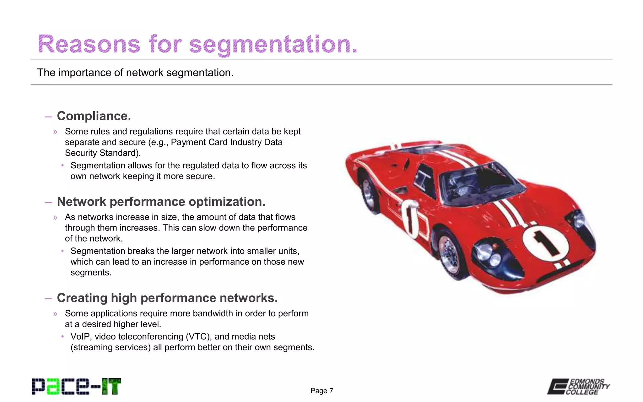 Page 7
The importance of network segmentation.
– Compliance.
» Some rules and regulations require that certain data be kept
separate and secure (e.g., Payment Card Industry Data
Security Standard).
• Segmentation allows for the regulated data to flow across its
own network keeping it more secure.
– Network performance optimization.
» As networks increase in size, the amount of data that flows
through them increases. This can slow down the performance
of the network.
• Segmentation breaks the larger network into smaller units,
which can lead to an increase in performance on those new
segments.
– Creating high performance networks.
» Some applications require more bandwidth in order to perform
at a desired higher level.
• VoIP, video teleconferencing (VTC), and media nets
(streaming services) all perform better on their own segments.
 