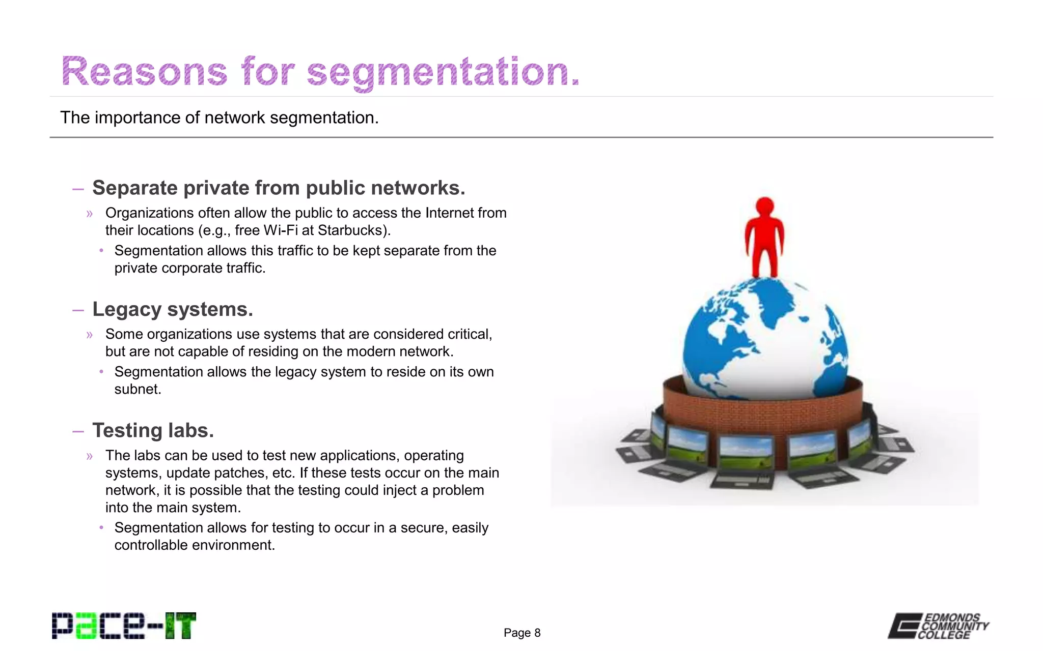 Page 8
The importance of network segmentation.
– Separate private from public networks.
» Organizations often allow the public to access the Internet from
their locations (e.g., free Wi-Fi at Starbucks).
• Segmentation allows this traffic to be kept separate from the
private corporate traffic.
– Legacy systems.
» Some organizations use systems that are considered critical,
but are not capable of residing on the modern network.
• Segmentation allows the legacy system to reside on its own
subnet.
– Testing labs.
» The labs can be used to test new applications, operating
systems, update patches, etc. If these tests occur on the main
network, it is possible that the testing could inject a problem
into the main system.
• Segmentation allows for testing to occur in a secure, easily
controllable environment.
 