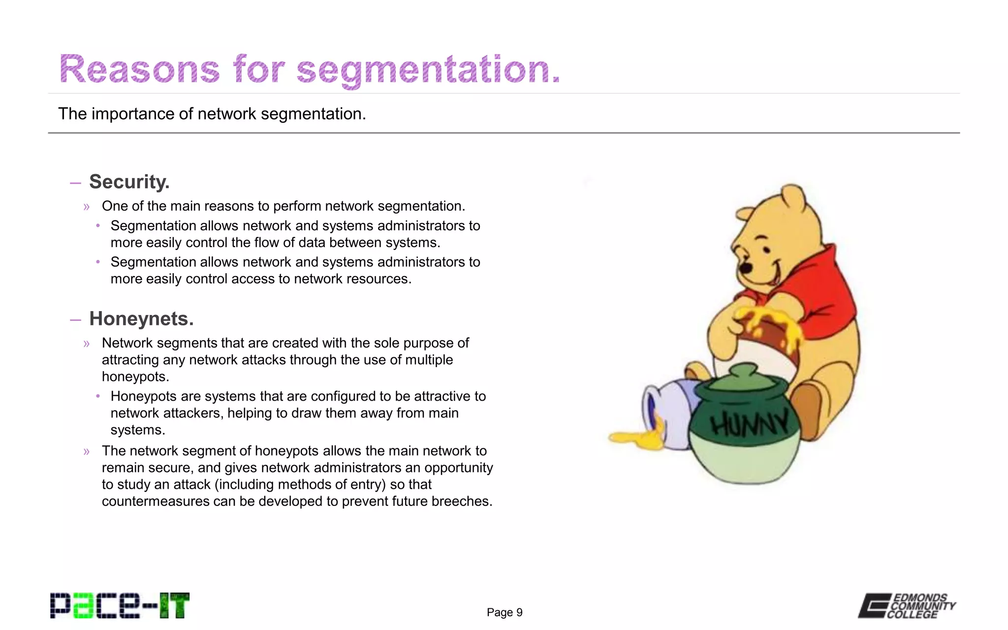 Page 9
The importance of network segmentation.
– Security.
» One of the main reasons to perform network segmentation.
• Segmentation allows network and systems administrators to
more easily control the flow of data between systems.
• Segmentation allows network and systems administrators to
more easily control access to network resources.
– Honeynets.
» Network segments that are created with the sole purpose of
attracting any network attacks through the use of multiple
honeypots.
• Honeypots are systems that are configured to be attractive to
network attackers, helping to draw them away from main
systems.
» The network segment of honeypots allows the main network to
remain secure, and gives network administrators an opportunity
to study an attack (including methods of entry) so that
countermeasures can be developed to prevent future breeches.
 