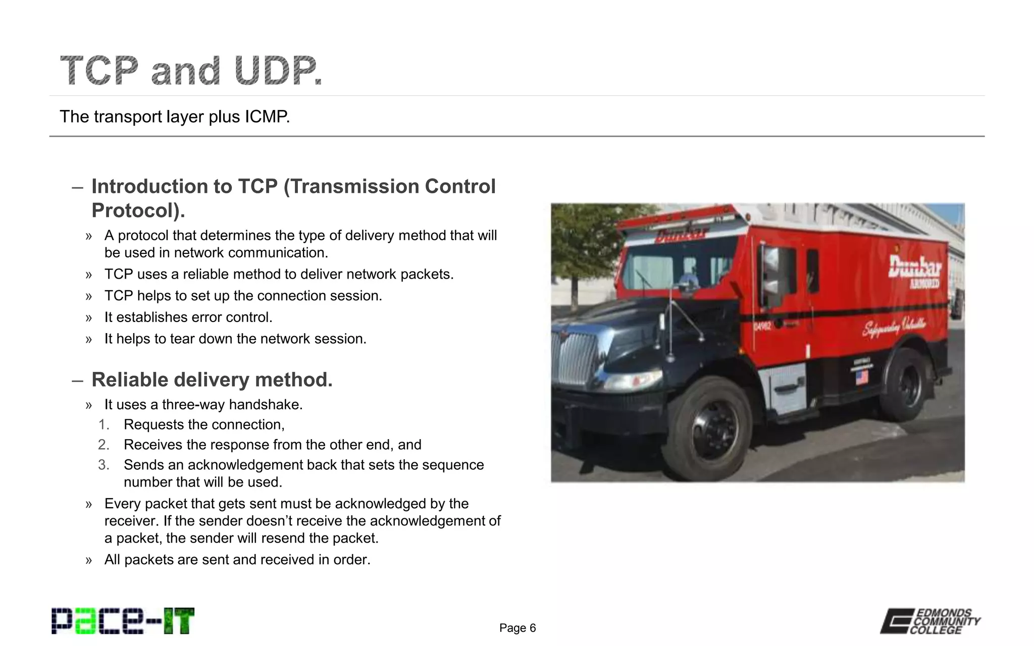 Page 6
– Introduction to TCP (Transmission Control
Protocol).
» A protocol that determines the type of delivery method that will
be used in network communication.
» TCP uses a reliable method to deliver network packets.
» TCP helps to set up the connection session.
» It establishes error control.
» It helps to tear down the network session.
– Reliable delivery method.
» It uses a three-way handshake.
1. Requests the connection,
2. Receives the response from the other end, and
3. Sends an acknowledgement back that sets the sequence
number that will be used.
» Every packet that gets sent must be acknowledged by the
receiver. If the sender doesn’t receive the acknowledgement of
a packet, the sender will resend the packet.
» All packets are sent and received in order.
The transport layer plus ICMP.
 