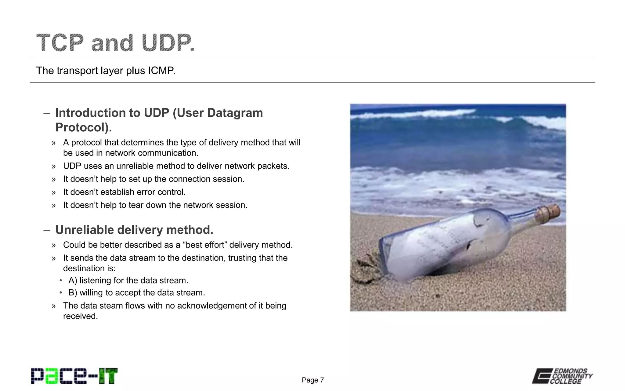Page 7
– Introduction to UDP (User Datagram
Protocol).
» A protocol that determines the type of delivery method that will
be used in network communication.
» UDP uses an unreliable method to deliver network packets.
» It doesn’t help to set up the connection session.
» It doesn’t establish error control.
» It doesn’t help to tear down the network session.
– Unreliable delivery method.
» Could be better described as a “best effort” delivery method.
» It sends the data stream to the destination, trusting that the
destination is:
• A) listening for the data stream.
• B) willing to accept the data stream.
» The data steam flows with no acknowledgement of it being
received.
The transport layer plus ICMP.
 
