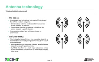 Page 10
– The basics.
» Antennas are used to broadcast and receive RF signals and
they fall into two basic categories.
• Omnidirectional antennas are designed to broadcast and
receive signals in all directions.
• Unidirectional antennas are designed to broadcast and
receive signals in a specific direction.
» Antenna placement and type will have an impact on
performance.
– MIMO/MU-MIMO.
» A technology that allows for more than one spatial stream to be
transmitted and received by a single device through the use of
multiple antennas.
• MIMO allows for up to four spatial channels, while MU-MIMO
allows for up to eight spatial channels.
• MU-MIMO also allows for a single signal to be spread across
multiple transmitters—this accounts for the multiple user part
of the name.
Wireless LAN infrastructure I.
 