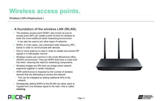 Page 12
– A foundation of the wireless LAN (WLAN).
» The wireless access point (WAP), also known as just an
access point (AP) can create a point of entry for wireless to
enter the more traditional wired networking environment.
• It can also be used to join other types of networks.
» WAPs, in most cases, use unlicensed radio frequency (RF)
bands in order to communicate with devices.
» One or more antenna is used in order to radiate and receive RF
signals in a half-duplex manner.
» Wireless routers are common in the small office/home office
(SOHO) environment. They are WAPs that have a router built
into them, reducing the need for networking components.
» Wireless bridges are APs that can bridge wired network
segments together in certain situations.
» WAP performance is impacted by the number of wireless
devices that are attempting to access the network.
• This can be mitigated by adding additional APs to the
network.
» Strategically adding WAPs to the WLAN can allow users to
migrate from one wireless signal to the next—this is called
roaming.
Wireless LAN infrastructure I.
 