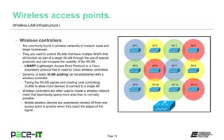 Page 13
– Wireless controllers.
» Are commonly found in wireless networks of medium sized and
larger businesses.
» They are used to control WLANs that have multiple WAPs that
all function as part of a larger WLAN through the use of special
protocols and can increase the usability of the WLAN.
• LWAPP (Lightweight Access Point Protocol) is a Cisco
proprietary protocol that is used by Cisco wireless controllers.
» Dynamic or static VLAN pooling can be established with a
wireless controller.
• Taking the WLAN signals and creating (and controlling)
VLANs to allow more devices to connect to a single AP.
» Wireless controllers are often used to create a wireless network
mesh that seamlessly spans more area than is normally
possible.
• Mobile wireless devices are seamlessly handed off from one
access point to another when they reach the edges of the
signal.
Wireless LAN infrastructure I.
 
