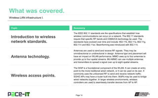 Page 14
Wireless LAN infrastructure I.
The IEEE 802.11 standards are the specifications that establish how
wireless communications can occur on a network. The 802.11 standards
require that specific RF bands and CSMA/CA technology be used. The
standards have evolved over time and include: 802.11b, 802.11a, 802.11g,
802.11n and 802.11ac. Beamforming was introduced with 802.11n.
Topic
Introduction to wireless
network standards.
Summary
Antennas are used to send and receive RF signals. They may be
omnidirectional or unidirectional in design. Antenna type and placement will
have an impact on WLAN performance. MIMO uses up to four antennas to
provide up to four spatial streams. MU-MIMO can use multiple antennas
and transmitters to spread a signal over up to eight spatial streams.
Antenna technology.
The WAP is a foundational component of the WLAN. It can create an entry
point to the more traditional wired network, or it can be used on its own. It
commonly uses the unlicensed RF to send and receive network traffic.
SOHO APs may have a router built into them. WAPs may be used to bridge
wired networks together. In larger wireless environments, wireless
controllers are used to seamlessly transfer devices from AP to AP.
Wireless access points.
 