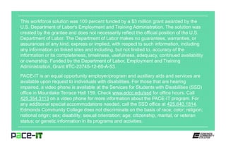 This workforce solution was 100 percent funded by a $3 million grant awarded by the
U.S. Department of Labor's Employment and Training Administration. The solution was
created by the grantee and does not necessarily reflect the official position of the U.S.
Department of Labor. The Department of Labor makes no guarantees, warranties, or
assurances of any kind, express or implied, with respect to such information, including
any information on linked sites and including, but not limited to, accuracy of the
information or its completeness, timeliness, usefulness, adequacy, continued availability
or ownership. Funded by the Department of Labor, Employment and Training
Administration, Grant #TC-23745-12-60-A-53.
PACE-IT is an equal opportunity employer/program and auxiliary aids and services are
available upon request to individuals with disabilities. For those that are hearing
impaired, a video phone is available at the Services for Students with Disabilities (SSD)
office in Mountlake Terrace Hall 159. Check www.edcc.edu/ssd for office hours. Call
425.354.3113 on a video phone for more information about the PACE-IT program. For
any additional special accommodations needed, call the SSD office at 425.640.1814.
Edmonds Community College does not discriminate on the basis of race; color; religion;
national origin; sex; disability; sexual orientation; age; citizenship, marital, or veteran
status; or genetic information in its programs and activities.
 