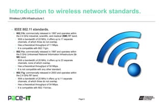 Page 6
– IEEE 802.11 standards.
» 802.11b: commercially released in 1997 and operates within
the 2.4 GHz industrial, scientific, and medical (ISM) RF band.
• With a bandwidth of 22 MHz, it offers up to 11 separate
channels, of which three do not overlap.
• Has a theoretical throughput of 11 Mbps.
• It is compatible with 802.11g/n.
» 802.11a: commercially released in 1997 and operates within
the 5 GHz Unlicensed National Information Infrastructure (U-
NII) band.
• With a bandwidth of 20 MHz, it offers up to 23 separate
channels, none of which overlap.
• Has a theoretical throughput of 54 Mbps.
• It is not compatible with any other standard.
» 802.11g: commercially released in 2003 and operates within
the 2.4 GHz RF band.
• With a bandwidth of 20 MHz it offers up to 11 separate
channels, of which three do not overlap.
• Has a theoretical throughput of 54 Mbps.
• It is compatible with 802.11b/n/ac.
Wireless LAN infrastructure I.
 