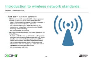 Page 7
– IEEE 802.11 standards continued.
» 802.11n: commercially released in 2009 and can operate on
both the 2.4 GHz or 5 GHz RF bands at the same time.
• Uses a 20 MHz wide channel within the 2.4 GHz band and a
40 MHz wide channel within the 5 GHz band.
• Has a theoretical throughput of 600 Mbps through the
introduction of multiple-input and multiple-output (MIMO)
technology and beamforming.
• It is compatible with 802.11b/g/ac.
» 802.11ac: commercially released in 2013 and operates on the
5 GHz RF band.
• Available bandwidth varies by administrative setting and can
be dynamically changed by the wireless access point (WAP),
based on how much radio frequency interference (RFI) is
present and how many users are on the wireless network.
• Has a theoretical throughput of over 1 Gbps through the
introduction of multi-user multiple-input and multiple-output
(MU-MIMO) technology and beamforming.
• It is compatible with 802.11g/n.
Wireless LAN infrastructure I.
 