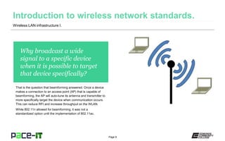 Page 8
Why broadcast a wide
signal to a specific device
when it is possible to target
that device specifically?
That is the question that beamforming answered. Once a device
makes a connection to an access point (AP) that is capable of
beamforming, the AP will auto-tune its antenna and transmitter to
more specifically target the device when communication occurs.
This can reduce RFI and increase throughput on the WLAN.
While 802.11n allowed for beamforming, it was not a
standardized option until the implementation of 802.11ac.
Wireless LAN infrastructure I.
 