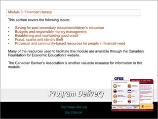 Module 3: Financial Literacy This section covers the following topics: Saving for post-secondary education/children’s education Budgets and responsible money management Establishing and maintaining good credit Fraud, scams and identity theft Provincial and community-based resources for people in financial need Many of the resources used to facilitate this module are available through the Canadian Foundation for Economic Education’s website. The Canadian Banker’s Association is another valuable resource for information in this module.  http://www.cfee.org   http://cba.ca/   Program Delivery 
