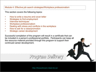 Module 4: Effective job search strategies/Workplace professionalism This section covers the following topics: How to write a resume and cover letter Strategies to find employment Interview techniques Workplace professionalism Dealing with stress and conflicts in the workplace How to ask for a raise/promotion Strategic career development Successful completion of the program will result in a certificate that can  be included in a person’s professional portfolio.  Participants can keep all the resource material provided through this program to support their continued career development.  http://theworkroom.nbed.nb.ca/   Program Delivery 