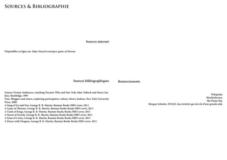 Sources & Bibliographie

Sources internet
Disponibles en ligne sur http://tinyurl.com/pace-game-of-thrones

Sources bibliographiques
Science Fiction Audiences, watching Docotor Who and Star Trek, John Tulloch and Henry Jenkins, Routledge, 1995
Fans, Bloggers and amers, exploring participatory culture, Henry Jenkins, New York University
Press, 2006
A Song of Ice and Fire, George R. R. Martin, Bantam Books HBO cover, 2011
A Game of Thrones, George R. R. Martin, Bantam Books Books HBO cover, 2011
A Clash of Kings, George R. R. Martin, Bantam Books Books HBO cover, 2011
A Storm of Swords, George R. R. Martin, Bantam Books Books HBO cover, 2011
A Feast of Crows, George R. R. Martin, Bantam Books Books HBO cover, 2011
A Dance with Dragons, George R. R. Martin, Bantam Books Books HBO cover, 2011

Remerciements

Wikipédia
Wordreference
The Pirate Bay
Morgan Schmitz, ENSAE, fan invétéré qui m’a été d’une grande aide

 