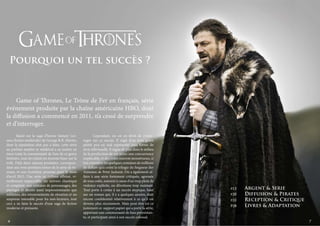 Pourquoi un tel succès ?

	 Game of Thrones, Le Trône de Fer en français, série
événement produite par la chaîne américaine HBO, dont
la diffusion a commencé en 2011, n’a cessé de surprendre
et d’interroger.
	
Basée sur la saga d’heroic fantasy (science fiction médiévale) de George R.R. Martin,
dont la réputation n’est pus à faire, cette série
au parfum sombre et médiéval a su mettre en
émoi toute la communauté de fans de ce genre
littéraire, tout en créant un énorme buzz sur la
toile. Déjà deux saisons produites, correspondant aux trois premiers tomes de la série de romans, et une troisième promise pour le mois
d’avril 2013. Une série au rythme effréné, visuellement impeccable, un univers chaotique
et complexe, une centaine de personnages, des
paysages et décors aussi impressionnants que
sublimes, des retournements de situation et un
suspense intenable pour les non-lecteurs, tout
ceci a su faire le succès d’une saga de fiction
moderne et prenante.
	

6

	
Cependant, on est en droit de s’interroger sur ce succès. Il s’agit d’un sous-genre
plutôt peu ou mal représenté sous forme de
série télévisuelle. Il règne de plus dans le milieu
de la production de ces séries une concurrence
implacable, et des coûts souvent monstrueux, si
l’on considère les quelques centaines de millions
de dollars qu’a coûté la trilogie du Seigneur des
Anneaux de Peter Jackson. On a également affaire à une série fortement critiquée, agressée
de tous cotés, souvent à cause d’un trop plein de
violence explicite, ou d’érotisme trop insistant.
Tout porte à croire à un succès atypique, basé
sur un roman qui, il y a quelques années, était
encore confidentiel relativement à ce qu’il est
devenu plus récemment. Mais peut être est ce
justement ce support papier qui a porté la série,
apportant une communauté de fans préexistante, et participant ainsi à son succès colossal.

p12	

	

p20
p22	

P28	

Argent & Serie
Diffusion & Pirates
Reception & Critique
Livres & Adaptation
7

 