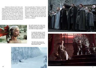 L’histoire se déroule sur les deux continents fictifs de Westeros et d’Essos, le premier
rappelant l’Europe médiévale tandis que le second a quelque chose de plus exotique, tirant sur
le Moyen Orient. Le fil principal de l’histoire
prend place sur Westeros, où se situe King’s
Landing, Port Real en français, la capitale en
quelque sorte de cet univers. Là bas se trame une
sombre lutte pour le Trône de Fer, opposant la
famille Stark, venant du nord, froids, et accor-

dant une grande place à l’honneur, à la famille
Lannister, manipulateurs fourbes et avides de
pouvoirs. Puis viennent deux trames secondaires ; au nord, l’hiver arrive, et des êtres aussi
surnaturels qu’emplit de cruauté s’apprêtent à
fondre sur le continent. Et à l’est, une princesse,
Daenerys Targaryen, dernière descendante des
«  dragons  », dépossédée de son trône, mûrit
l’idée de le reconquérir

Bien qu’ils prennent leur temps pour
apparaitre dans la série, les dragons, ici
accompagné de Daenerys, permettent de
nous évader des intrigues politiques
Le monde des puissants ne peut
rester paisible très longtemps. En
haut, la famille Stark, attendant
la venue du roi. En bas, la famille
Lannister, mère et fils, qui tenteront tout pour accéder au trône

“The Wall”, le Mur, dernier rempart entre le monde civilisé et une
nature hostile et cruelle

10

11

 