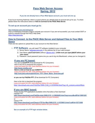 Pace Web Server Access
                                        Spring, 2012
                 If you do not already have a Pace Web Space account, you must set one up.

If you’re an incoming freshman, there is a good chance you already have an account set up for you. To check
please follow the instructions below on How to Connect to the PACE Web Server.

To set up an account you must go to:

http://webpage.pace.edu/webspace/
Click on Webspace Activation Page to activate your account. If you are not successful, you must contact DOIT or
submit a request through the PACE Help Desk.
https://help.pace.edu

How to Connect to the PACE Web Server and Upload Files to Your Web
Space
There are two options to upload files to your account on the Web Server:

    1.   FTP Software - you will need FTP software installed to your computer
             1) Server Name: webpage.pace.edu in the address bar of your web browser.
             2) User Name: paceusername (without ‘@pace.edu’), (make sure you type pace before your
                user name)
             3) Password: usual password (same one you use to log into Blackboard, unless you’ve changed it)

         If you are PC based:
         You can try CoreFTP (Free download for PC Computers)
         Here is the link to download the program:
         (copy and paste the URL (web address) below into your browser)
         http://www.coreftp.com/
         Here’s a link on how to use COREFTP:
         (copy and paste the URL (web address) below into your browser)
         http://csis.pace.edu/support/Core_FTP_Client_Basic_Overview.pdf

         or you can try FileZilla FPT: (Free download for PC Computers)

         Here is the link to download the program:
         (copy and paste the URL (web address) below into your browser)
         http://download.cnet.com/FileZilla/3000-2160_4-10308966.html?tag=rb_content;contentMain

         If you are MAC based:
         There are two FTP applications available online that allow a free download:
         FileZilla FTP
         http://www.download.com/FileZilla-Intel-/3000-2151_4-10826495.html?tag=mncol&cdlPid=10891281
         (copy and paste the URL (web address) below into your browser)
         or
         Classic FTP
         http://www.download.com/Classic-FTP-for-Mac/3000-2151_4-10706813.html?cdlPid=10773500
         (copy and paste the URL (web address) below into your browser)


         See an example of a FTP login window below.
 