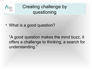 • What is a good question?
“A good question makes the mind buzz, it
offers a challenge to thinking, a search for
understanding.”
Creating challenge by
questioning
 