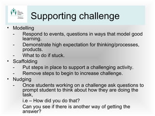 • Modelling
- Respond to events, questions in ways that model good
learning.
- Demonstrate high expectation for thinking/processes,
products.
- What to do if stuck.
• Scaffolding
- Put steps in place to support a challenging activity.
- Remove steps to begin to increase challenge.
• Nudging
- Once students working on a challenge ask questions to
prompt student to think about how they are doing the
task,
i.e – How did you do that?
Can you see if there is another way of getting the
answer?
Supporting challenge
 