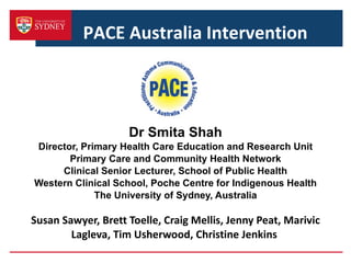 Dr Smita Shah Director, Primary Health Care Education and Research Unit Primary Care and Community Health Network Clinical Senior Lecturer, School of Public Health Western Clinical School, Poche Centre for Indigenous Health The University of Sydney, Australia Susan Sawyer, Brett Toelle, Craig Mellis, Jenny Peat, Marivic Lagleva, Tim Usherwood, Christine Jenkins  PACE Australia Intervention  