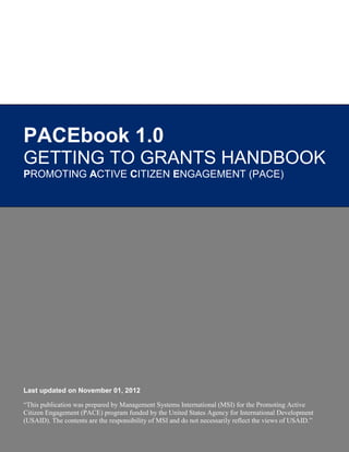 PACEbook 1.0
GETTING TO GRANTS HANDBOOK
PROMOTING ACTIVE CITIZEN ENGAGEMENT (PACE)




Last updated on November 01, 2012

“This publication was prepared by Management Systems International (MSI) for the Promoting Active
Citizen Engagement (PACE) program funded by the United States Agency for International Development
(USAID). The contents are the responsibility of MSI and do not necessarily reflect the views of USAID.”
 