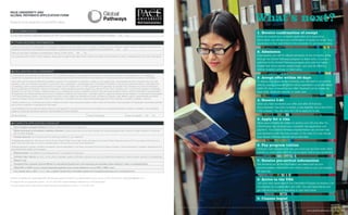 What’s next?
1. Receive confirmation of receipt
Once we receive your complete application and supporting
documents, we will send you confirmation of receipt by email. Your
application is then submitted to the University for admission review.
2. Admission
If successful, you will be offered admission to the University, either
through the Global Pathways program or direct entry. If you are
admitted to the Global Pathways program and submit a higher
English test score before classes begin, you may be offered a
shorter duration pathway or direct entry.
4. Receive I-20
Once you have accepted your offer, and after all financial
documentation has been received, a visa eligibility document (Form
I-20) is issued. You will need the I-20 to apply for a visa.
6. Pay program tuition
Once you have secured your visa, you must pay (by bank draft, bank
transfer or credit card) tuition for your program before your enrollment.
8. Arrive in the USA
Join your new classmates in the Orientation Program to receive a full
introduction to university life in the USA. You will make friends and
get help and support on adjusting to your new home.
9. Classes begin!
3. Accept offer within 30 days
To secure your place at the University, you will need to accept the
offer by paying a deposit (which will be specified in your offer letter)
within 30 days of receiving your offer. Payment can be made via
bank draft, electronic transfer or credit card.
5. Apply for a visa
Allow approximately six weeks to receive your US visa after the
US embassy has received your complete visa application and
payment. Your Global Pathways representative can provide help
and assistance with the visa process. In the case of a visa refusal,
your Global Pathway deposit will be refunded.
7. Receive pre-arrival information
We will send you all the information you need such as your
accommodation information and what to pack so you can prepare
for your trip.
F other required information
Have you ever been found responsible for a disciplinary violation at any secondary school or college / university you have attended, whether related to academic misconduct or
behavioral misconduct, that resulted in your probation, suspension, removal, dismissal, or expulsion from the institution?: Yes No
Have you ever been convicted of a misdemeanor, felony, or other crime? Yes No
If you answered yes to either or both questions, please give the approximate date of each incident and explain the circumstances. Attach a separate sheet if you need more space.
H complete application checklist
Proof of English Language Proficiency (TOEFL®, Pearson PTE, IELTS, or Kaplan iBT)
Official transcript(s) for all academic institutions attended: including secondary school and university, with supporting grade scale: submit an English translation if transcripts
are in another language.
Personal statement: You should answer the following questions in your statement
Undergraduate applicants: Why do you want to study at Pace? What is your major choice and plans for the future? What makes you stand out? Do you play an instrument or a
sport? Have you been part of a club or volunteer group in school? Do you have work experience?
Graduate applicants: Identify motivation for applying. Specify expectations, outcomes, and goals for the Pace master’s program. Outline professional / academic experiences and
accomplishments related to the program.
Reference letters: Two letters from by employers and / or professors or instructors
Curriculum vitae / résumé: List work / school history, languages, awards, certificates, volunteer work, and accomplishments (required for master’s degree, optional for undergraduate).
Passport copy
Completed Pace University Financial Affidavit for International Students form with supporting documentation (bank statement / letter or scholarship letter)
Official GRE or GMAT scores if required (graduate applicants only). Include breakdown of your GRE or GMAT score
If you already have a valid F-1 or J-1 visa, complete Transfer Recommendation (please visit www.global-pathways.com to download form)
E Accommodation
Do you need assistance organizing housing in the USA? If yes, housing information is sent with your acceptance package: Yes No
Give the completed and signed application with all supporting documents to our representative in your country or scan and email to: usprograms@kaplan.com
For support with your application phone: +44 207 045 4925 (Global Pathways Admissions is a UK-based team)
If you are already based in the USA and need help with your application, phone: +1 212 346 1445
Pace University and
Global Pathways Application form
Please fill out the application in full CAPITAL letters.
G declaration and agreement
I certify that all of the information provided by me or on my behalf in support of my application for admission is complete and accurate. I acknowledge that I am obligated to
supplement my application as soon as I know or reasonably should know that the information I have provided or that was provided on my behalf is inaccurate or incomplete.
I also certify that the personal statement submitted in support of my application for admission is solely my own original work. I acknowledge that Pace University may, at its sole
discretion, verify any information submitted in conjunction with my application. I acknowledge that if I omit relevant information or provide inaccurate information or information that
is misleading, submit a personal statement that is not solely my own original work, or if I fail to supplement my application as required, Pace University may, at its sole discretion,
deny my application for admission, rescind my admission, impose disciplinary sanctions against me, dismiss me from Pace University, and / or rescind any degrees or certificates
awarded to me by Pace University. I hereby consent to you contacting any school or institution at which I have previously studied in order to verify the information I have provided in
the application and hereby authorise such school or institution to disclose such information. I authorize Kaplan to supply any relevant records relating to my attendance and progress
in the Global Pathways Program, including personal records, contact details, and disciplinary records, to Kaplan’s employees, staff, affiliates, agents, representatives and others
working on Kaplan’s behalf, as well as to the U.S. Department of Homeland Security, state and accrediting agencies, Pace University, my parents, guardian or sponsor.
I hereby consent to you contacting any school or institution at which I have previously studied in order to verify the information I have provided in the application and hereby authorise
such school or institution to disclose such information.
I acknowledge that I have read the attached brochure and agree that I am bound by the terms and conditions at www.global-pathways.com/terms. In addition, upon admission,
I agree to comply with all policies, practices, and procedures of Pace University.
Student signature: Date (mm/dd/yyyy): Have you signed?: Yes No
www.global-pathways.com/pace 51
 
