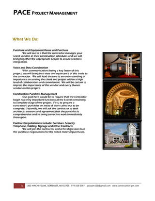 PACE PROJECT MANAGEMENT
   


         

         

         

What We Do:
         
Furniture and Equipment Reuse and Purchase
          
        We will see to it that the contractor manages your
select venders in their construction schedules and we will
          
bring together the appropriate people to assure seamless
integration.
         
Voice and Data Coordination
         With communications being a key factor of this
          
project, we will bring into view the importance of this trade to
the contractor. We will lead the two to an understanding of
          
importance on serving the client and project within a high
level of collaboration and commitment. We will be certain to
impress  the importance of this vendor and every Owner
vendor on this project.
         
Construction Punchlist Management
        Our goal here would be to require that the contractor
         
begin two very important functions at the 6-week remaining
to complete stage of the project. First, to prepare a
         
contractor’s punchlist on areas of work called out to be
complete. Secondly, we will ask the contractor to seek
         
architect’s consent and agreement that the punchlist is
comprehensive and to being corrective work immediately
         
thereupon.

Contract Negotiation to Include: Furniture, Security,
         
Telephone, Cabling, Signage and Other Contracts
       We will join the contractor and at his digression lead
         
the purchase negotiations for the noted material purchases.
         

         

                                                                                                                      

         

         

         




       5    |203 HINCHEY LANE, SOMERSET, MA 02726   774‐319‐2787    pacepm100@gmail.com   www.construction‐pm.com 
         
 