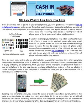Old Cell Phones Can Earn You Cash
If you are worried how to get rid of your old cell phones, you have good news. You can now sell old
cell phones for cash on online stores. The online revolution makes it easier for cell phone users to sell
their old and used cell phones from their drawing room and earn a good amount in return. Internet
                                   makes many time consuming works easier, and selling your old cell
                                   phone is one of those tasks, which take a lot of your time.

                                   If you love to change your cell phone very often, you have to invest
                                   a lot of time in going out to local cell phone sellers and search
                                   different cell phone models for purchase. But internet technology
                                   makes it easier for you to select your next cell phone within
                                   minutes from your drawing room or office cabin and put your order
                                   online. In addition, you can sell cell phones at the same time. You
                                   can also change your old and used cell phone with another cell
                                   phone and pay the difference amount.

There are many online sellers, who are offering better services than your local stores offer. Many local
stores have their own online stores. If you want to do hassle free transactions and finish the best deals
in buying and selling old cell phones, finish your deals online. They solve the problem of disposal of
your old cell phone in the best way. You can send your old cell phone to them to find out whether it
can be used again or not. If your cell phone is useful in any sense, you get a return amount. If it is
worthless, it is sent for recycling.




By selling your cell phone online, you reduce the burden of electronic waste on our environment thus
giving your contribution to making this earth worth living for future generations. So, sell old cell
phones for cash before purchasing another new or used cell phone. Never put your old and used cell
phones in the drawer of your cupboard or office desk but dispose them properly at the online stores.
 
