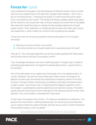 If you need proof that quality is the driving feature of effective content, look no further
than the core underpinnings of the web itself. Google’s latest releases – and in fact a
bet on its entire business – emphasize the quality of content and the positive experi-
ence it can build into each search. The Panda and Penguin updates significantly adjust-
ed the criteria for who would rank high, aiming to replace the content farms that added
little value and instead focusing on creating the best possible experiences through
quality content. Their challenge is to mathematically simulate (and index) what a great
user experience is, what it means for content to be compelling and valuable.
To that end, here are the top two questions that provide guidance from Google’s
own blog*:
	1.	 Would you trust the content in this article?
	2.	 Is this article written by a thought leader who is passionate about the topic?
They go on: “Our site quality algorithms are aimed at helping people find ‘high-quality’
sites by reducing the rankings of low-quality content.”
Trust, knowledge and passion are core to defining quality in Google’s eyes. Instead of
rewarding good experiences, the algorithms penalize bad content – good content is
the standard.
One of the other pillars of our digital (and increasingly of our non-digital) world is, of
course, Facebook. Last year the social media giant made a series of changes to its
platform for both users and brands that emphasized compelling content in the form
of stories. Through Timeline, brands were compelled to talk about themselves within
a wider context – their history. Also, it implemented the Edgerank algorithm, which,
like Google’s, is predicated on positive experiences and reactions to posts. The better-
quality posts are those that are more meaningful to the individual and will receive more
attention. Thus, the marketer is rewarded with more reach.
In both cases, the quality of the content – its impact as indicated by its usefulness – has
become the critical factor in defining effectiveness. So how do you ensure that what
you’re creating meets the quality threshold, and how do you build a content framework
that prioritizes quality as much as speed?
Forces for Good
© Pace 2013 | Paceco.com | Greensboro, NC | New York, NY | Dallas, TX | Rogers, AR 4
*Source: Google Webmaster Central Blog, More guidance on building high-quality sites, by Amit Singhal, Google
Fellow, http://googlewebmastercentral.blogspot.com.au/2011/05/more-guidance-on-building-high-quality.html
 