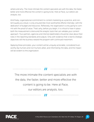 © Pace 2013 | Paceco.com | Greensboro, NC | New York, NY | Dallas, TX | Rogers, AR
where and why. The more intimate the content specialists are with the data, the faster,
better and more effective the content is going to be. Here at Pace, our editors are
analysts, too.
And finally, organizational commitment to content marketing as a practice, and con-
tent quality as a result, is only ensured (like most worthwhile efforts) internally: with the
dedication of budget and resources. Reflexively, the organization is only going to com-
mit with the proof of value. That’s why, before you begin, it is critical to have in place
both the measurement criteria and the analytic tools that can validate your content
approach. Your partners, agencies and internal stakeholders should be clear about their
roles in the reporting standards and outputs. Only with evidence that is tied to strategic
objectives will the business reward the program with continued investment.
Applying these principles, your content will be uniquely actionable, considered trust-
worthy (by humans and non-humans alike), and informed by the data, and the impact
will be evident to the organization.
The more intimate the content specialists are with
the data, the faster, better and more effective the
content is going to be. Here at Pace,
our editors are analysts, too.
6
 