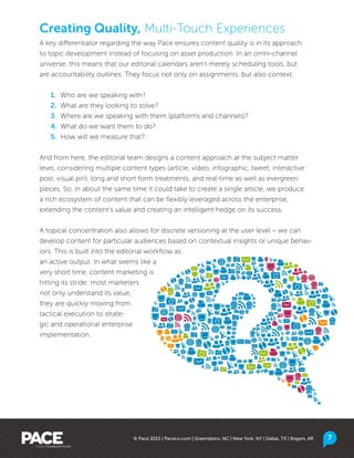 © Pace 2013 | Paceco.com | Greensboro, NC | New York, NY | Dallas, TX | Rogers, AR 7
A key differentiator regarding the way Pace ensures content quality is in its approach
to topic development instead of focusing on asset production. In an omni-channel
universe, this means that our editorial calendars aren’t merely scheduling tools, but
are accountability outlines. They focus not only on assignments, but also context:
	 1.	 Who are we speaking with?
	 2.	 What are they looking to solve?
	 3.	 Where are we speaking with them (platforms and channels)?
	 4.	 What do we want them to do?
	 5.	 How will we measure that?
And from here, the editorial team designs a content approach at the subject matter
level, considering multiple content types (article, video, infographic, tweet, interactive
post, visual pin), long and short form treatments, and real-time as well as evergreen
pieces. So, in about the same time it could take to create a single article, we produce
a rich ecosystem of content that can be flexibly leveraged across the enterprise,
extending the content’s value and creating an intelligent hedge on its success.
A topical concentration also allows for discrete versioning at the user level – we can
develop content for particular audiences based on contextual insights or unique behav-
iors. This is built into the editorial workflow as
an active output. In what seems like a
very short time, content marketing is
hitting its stride: most marketers
not only understand its value,
they are quickly moving from
tactical execution to strate-
gic and operational enterprise
implementation.
Creating Quality, Multi-Touch Experiences
 