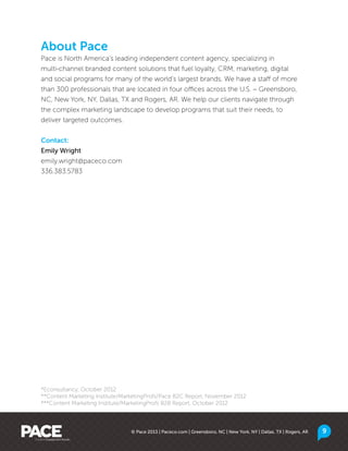 © Pace 2013 | Paceco.com | Greensboro, NC | New York, NY | Dallas, TX | Rogers, AR 9
About Pace
Pace is North America’s leading independent content agency, specializing in
multi-channel branded content solutions that fuel loyalty, CRM, marketing, digital
and social programs for many of the world’s largest brands. We have a staff of more
than 300 professionals that are located in four offices across the U.S. – Greensboro,
NC, New York, NY, Dallas, TX and Rogers, AR. We help our clients navigate through
the complex marketing landscape to develop programs that suit their needs, to
deliver targeted outcomes.
Contact:
Emily Wright
emily.wright@paceco.com
336.383.5783
*Econsultancy, October 2012
**Content Marketing Institute/MarketingProfs/Pace B2C Report, November 2012
***Content Marketing Institute/MarketingProfs B2B Report, October 2012
 