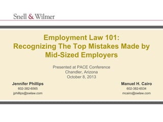 Employment Law 101:
Recognizing The Top Mistakes Made by
Mid-Sized Employers
Presented at PACE Conference
Chandler, Arizona
October 8, 2013
Jennifer Phillips

Manuel H. Cairo

602-382-6565
jphillips@swlaw.com

602-382-6534
mcairo@swlaw.com

 