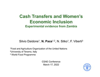 Cash Transfers and Women’s
Economic Inclusion
Experimental evidence from Zambia
Silvio Daidone1, N. Pace1,2, N. Sitko1, F. Viberti3
1Food and Agriculture Organization of the United Nations
2University of Teramo, Italy
3 World Food Programme
CSAE Conference
March 17, 2022
 