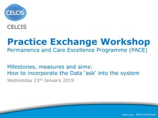 celcis.org @CELCISTweets
Wednesday 23rd January 2019
CELCIS
Practice Exchange Workshop
Permanence and Care Excellence Programme (PACE)
Milestones, measures and aims:
How to incorporate the Data ‘ask’ into the system
 
