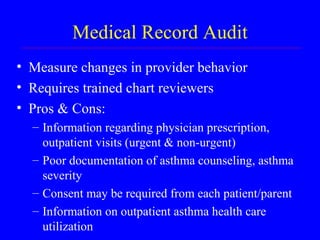 Medical Record Audit Measure changes in provider behavior Requires trained chart reviewers  Pros & Cons: Information regarding physician prescription, outpatient visits (urgent & non-urgent) Poor documentation of asthma counseling, asthma severity Consent may be required from each patient/parent Information on outpatient asthma health care utilization 