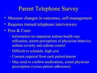 Parent Telephone Survey Measure changes in outcomes, self-management Requires trained telephone interviewers Pros & Cons: Information on outpatient asthma health care utilization, parent perceptions of physician behavior, asthma severity and asthma control Difficult to schedule, high cost Consent required from each patient/parent May need to confirm medications, actual physician prescription (versus patient adherence) 