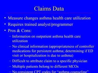 Claims Data Measure changes asthma health care utilization Requires trained analyst/programmer Pros & Cons: Information on outpatient asthma health care utilization No clinical information (appropriateness of controller medications for persistent asthma; determining if ED visit or hospitalization is due to asthma) Difficult to attribute claim to a specific physician Multiple patients belong to different MCOs No consistent CPT codes for “asthma counseling” 