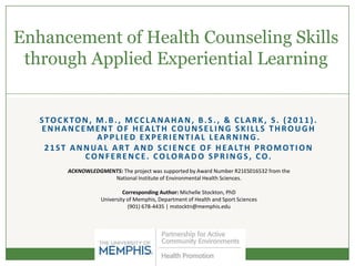 Enhancement of Health Counseling Skills
 through Applied Experiential Learning


   STOCKTON, M.B., MCCLANAHAN, B.S., & CLARK, S. (2011).
   E N H A N C E M E N T O F H E A LT H C O U N S E L I N G S K I L L S T H R O U G H
                    APPLIED EXPERIENTIAL LEARNING.
    2 1 S T A N N U A L A R T A N D S C I E N C E O F H E A LT H P R O M O T I O N
                CONFERENCE. COLORADO SPRINGS, CO.
           ACKNOWLEDGMENTS: The project was supported by Award Number R21ES016532 from the
                        National Institute of Environmental Health Sciences.

                               Corresponding Author: Michelle Stockton, PhD
                      University of Memphis, Department of Health and Sport Sciences
                                 (901) 678-4435 | mstocktn@memphis.edu
 