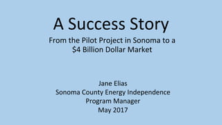 A	Success	Story	
From	the	Pilot	Project	in	Sonoma	to	a		
$4	Billion	Dollar	Market	
Jane	Elias	
Sonoma	County	Energy	Independence	
Program	Manager	
May	2017	
 