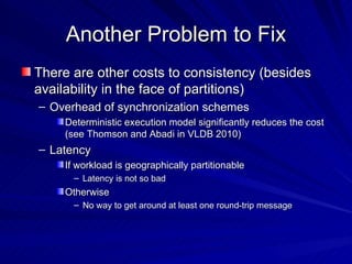 Another Problem to Fix There are other costs to consistency (besides availability in the face of partitions) Overhead of synchronization schemes  Deterministic execution model significantly reduces the cost (see Thomson and Abadi in VLDB 2010) Latency If workload is geographically partitionable Latency is not so bad Otherwise  No way to get around at least one round-trip message 